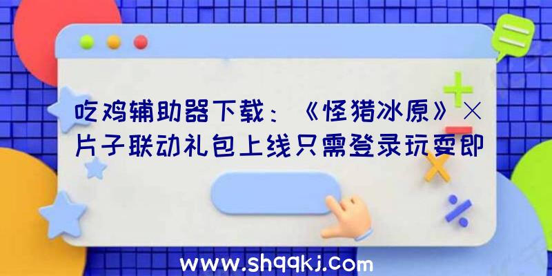 吃鸡辅助器下载：《怪猎冰原》×片子联动礼包上线只需登录玩耍即可取得