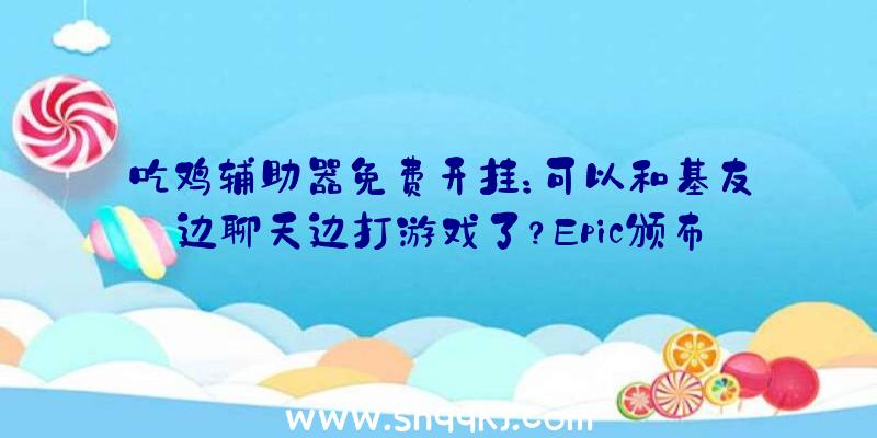 吃鸡辅助器免费开挂：可以和基友边聊天边打游戏了？Epic颁布发表在本月内引入社交功用