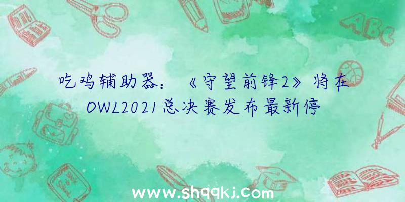 吃鸡辅助器：《守望前锋2》将在OWL2021总决赛发布最新停顿黑影、碉堡等脚色重做及新外不雅