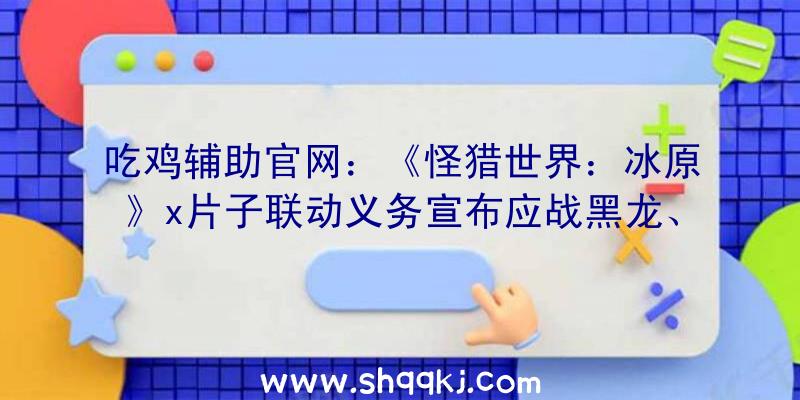 吃鸡辅助官网：《怪猎世界：冰原》x片子联动义务宣布应战黑龙、火龙原创剧情