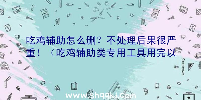 吃鸡辅助怎么删？不处理后果很严重！（吃鸡辅助类专用工具用完以后务必开展删掉）