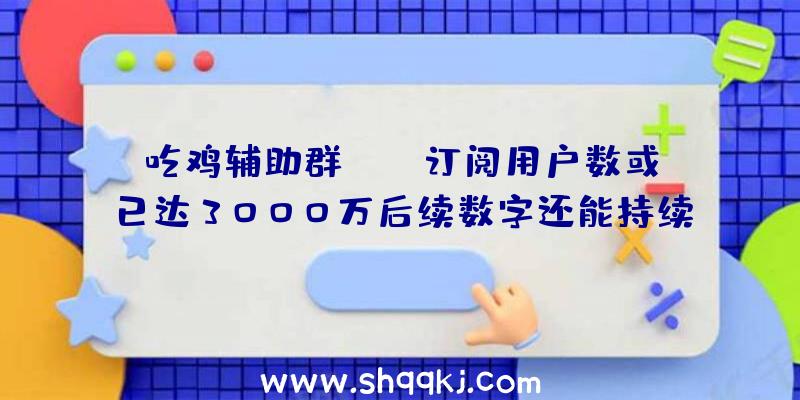 吃鸡辅助群：XGP订阅用户数或已达3000万后续数字还能持续增加