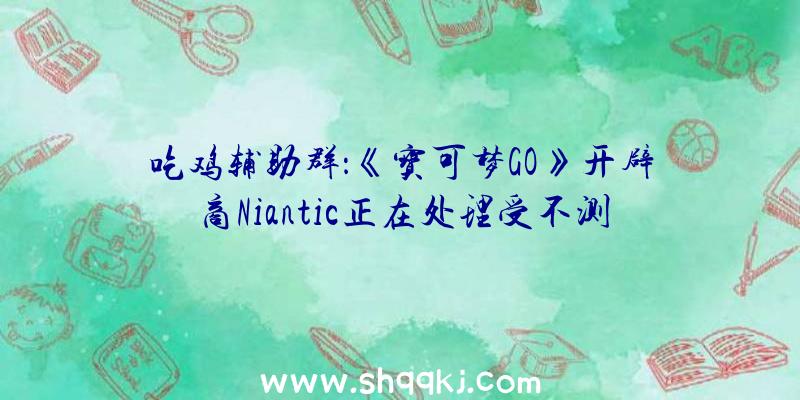 吃鸡辅助群：《宝可梦GO》开辟商Niantic正在处理受不测封禁的玩家将会为其主动解封