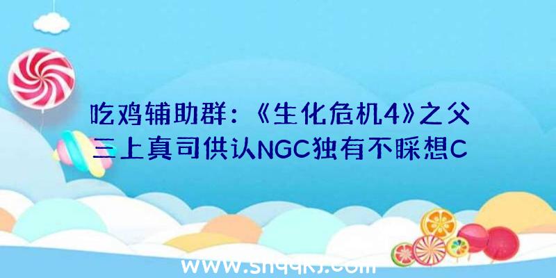 吃鸡辅助群：《生化危机4》之父三上真司供认NGC独有不睬想CAPCOM无望推出《生化危机4重制版》