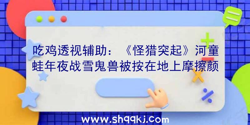 吃鸡透视辅助：《怪猎突起》河童蛙年夜战雪鬼兽被按在地上摩擦颜面尽掉