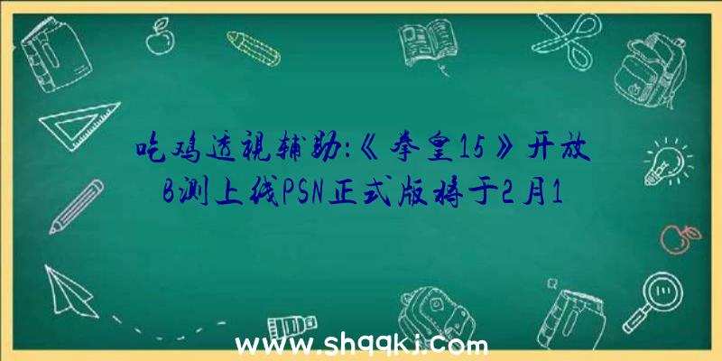 吃鸡透视辅助：《拳皇15》开放B测上线PSN正式版将于2月17日上岸PS5、PS4等平台