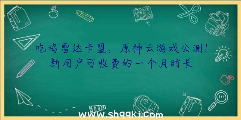 吃鸡雷达卡盟：原神云游戏公测！新用户可收费的一个月时长