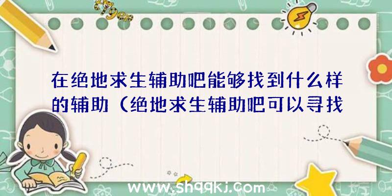 在绝地求生辅助吧能够找到什么样的辅助（绝地求生辅助吧可以寻找哪些？）