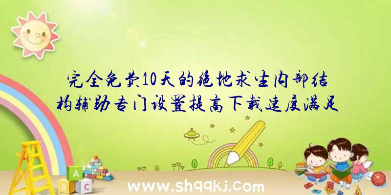 完全免费10天的绝地求生内部结构辅助专门设置提高下载速度满足你所需