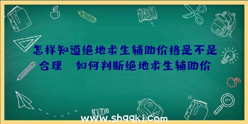 怎样知道绝地求生辅助价格是不是合理！（如何判断绝地求生辅助价钱是否合理？）