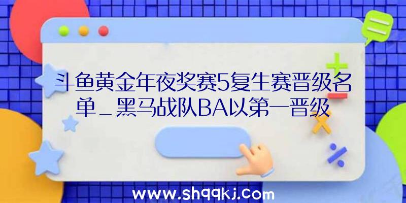 斗鱼黄金年夜奖赛5复生赛晋级名单_黑马战队BA以第一晋级