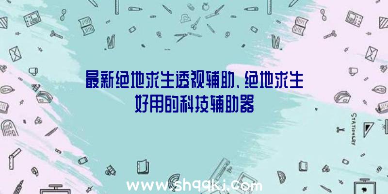 最新绝地求生透视辅助、绝地求生好用的科技辅助器