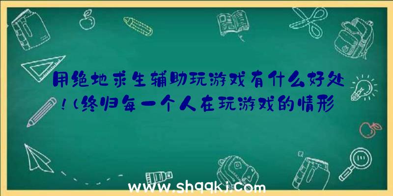 用绝地求生辅助玩游戏有什么好处！（终归每一个人在玩游戏的情形下可以取得成功的去绝地逃生）