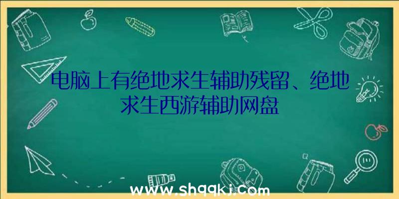 电脑上有绝地求生辅助残留、绝地求生西游辅助网盘