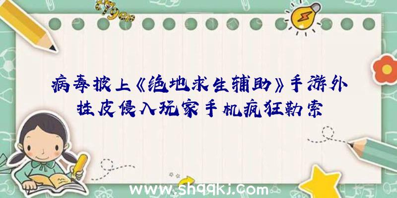 病毒披上《绝地求生辅助》手游外挂皮侵入玩家手机疯狂勒索