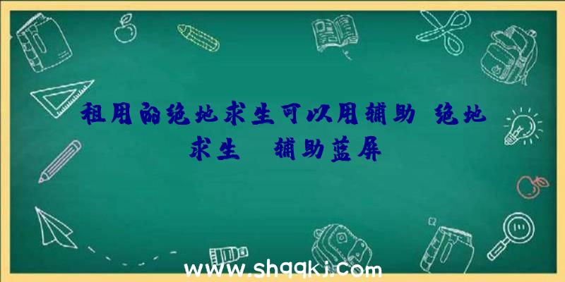 租用的绝地求生可以用辅助、绝地求生kk辅助蓝屏