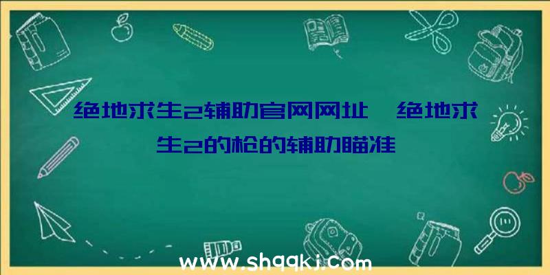 绝地求生2辅助官网网址、绝地求生2的枪的辅助瞄准