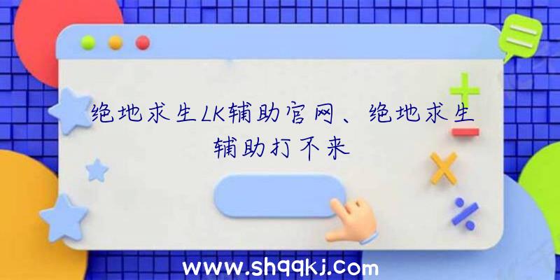 绝地求生LK辅助官网、绝地求生辅助打不来