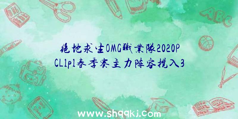 绝地求生OMG职业队2020PCLlpl春季赛主力阵容揽入3名原FPX队友