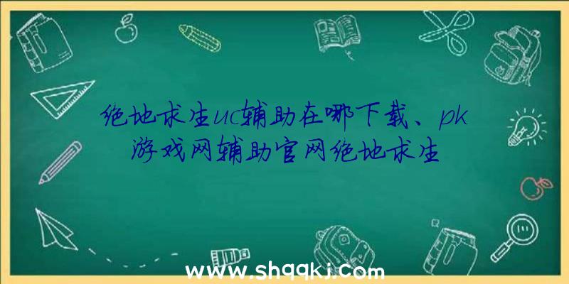 绝地求生uc辅助在哪下载、pk游戏网辅助官网绝地求生