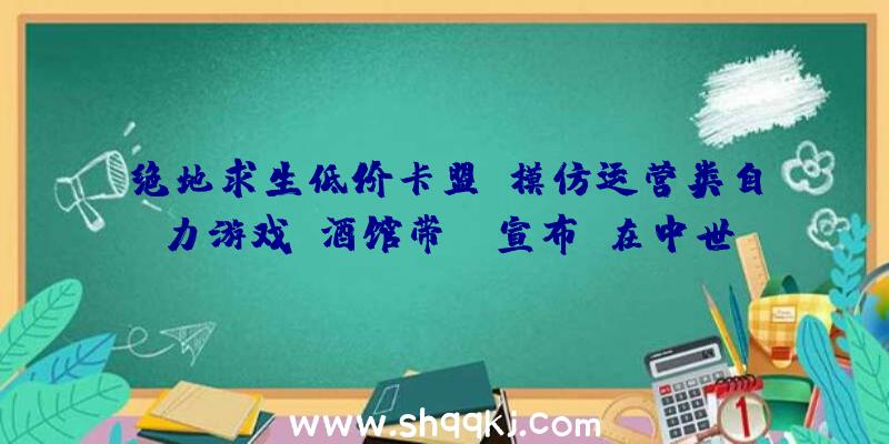 绝地求生低价卡盟：模仿运营类自力游戏《酒馆带师》宣布：在中世纪打造七星级酒店