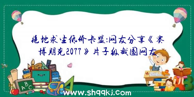 绝地求生低价卡盟：网友分享《赛博朋克2077》片子级截图网友：这玩的不是一个游戏吧