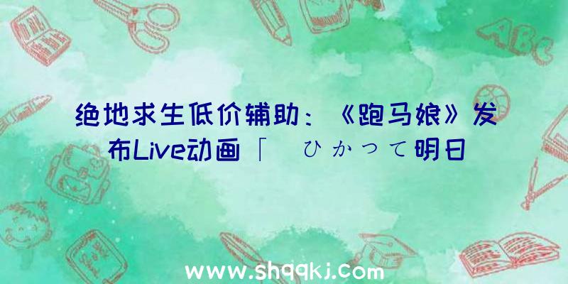 绝地求生低价辅助：《跑马娘》发布Live动画「涙ひかって明日になれ!通关第三章剧情即可不雅看