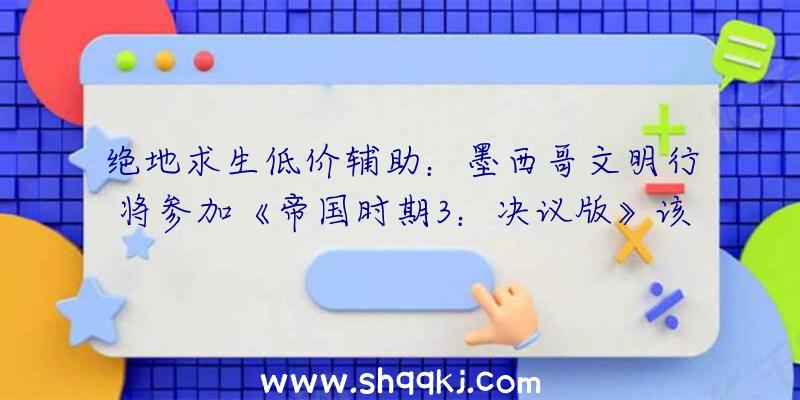 绝地求生低价辅助：墨西哥文明行将参加《帝国时期3：决议版》该游戏DLC将于12月2日正式上线