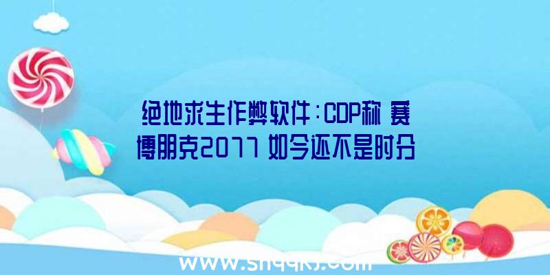 绝地求生作弊软件：CDP称《赛博朋克2077》如今还不是时分参加XGP或PS等订阅效劳