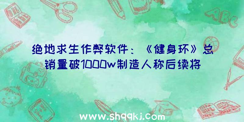 绝地求生作弊软件：《健身环》总销量破1000w制造人称后续将开辟更多内容