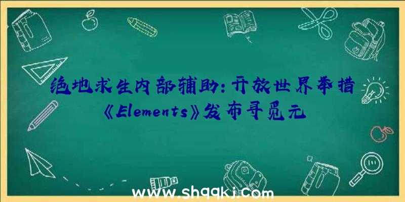 绝地求生内部辅助：开放世界举措《Elements》发布寻觅元素石揭开魔法的奥秘面纱