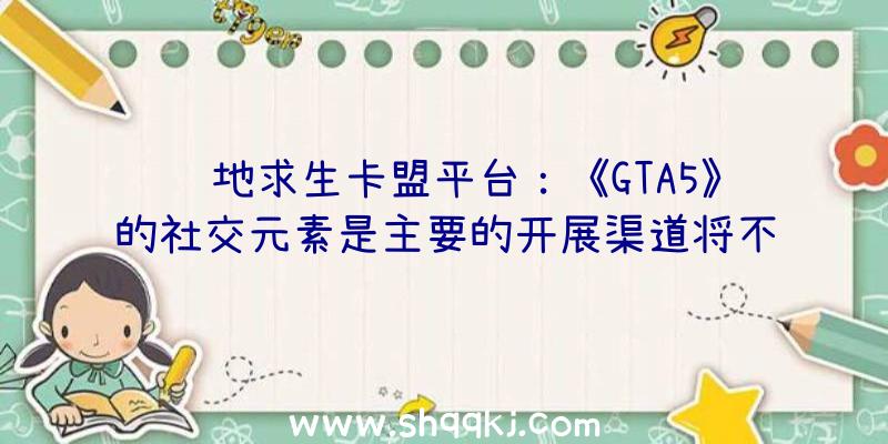 绝地求生卡盟平台：《GTA5》的社交元素是主要的开展渠道将不会对《GTA6》刊行日期形成影响