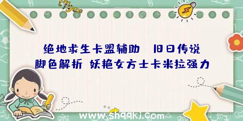 绝地求生卡盟辅助：《旧日传说》脚色解析—妖艳女方士卡米拉强力术数+超强医治卜命者退场