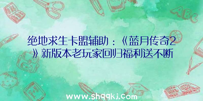 绝地求生卡盟辅助：《蓝月传奇2》新版本老玩家回归福利送不断