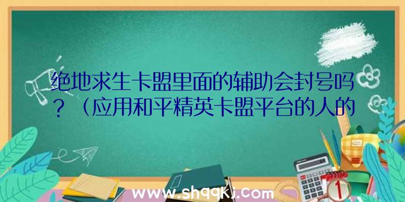 绝地求生卡盟里面的辅助会封号吗？（应用和平精英卡盟平台的人的总数有多少？）