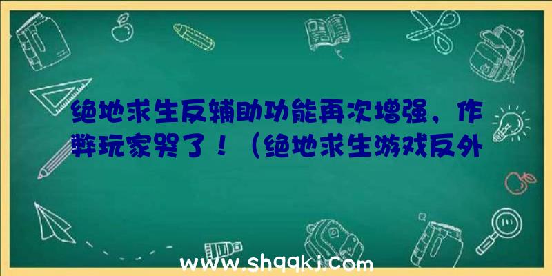 绝地求生反辅助功能再次增强，作弊玩家哭了！（绝地求生游戏反外挂软件幅度再度提高,网友:干的漂亮!）