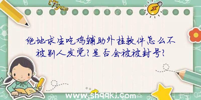 绝地求生吃鸡辅助外挂软件怎么不被别人发觉？是否会被被封号？