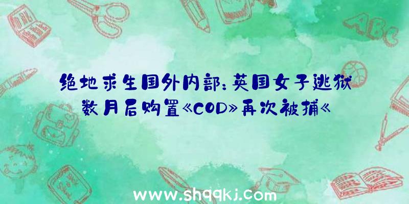 绝地求生国外内部：英国女子逃狱数月后购置《COD》再次被捕《任务呼唤：黑色举动热战》：？？？