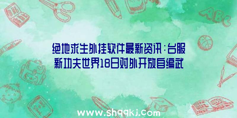 绝地求生外挂软件最新资讯：台服新功夫世界18日对外开放自编武学、经络系统软件