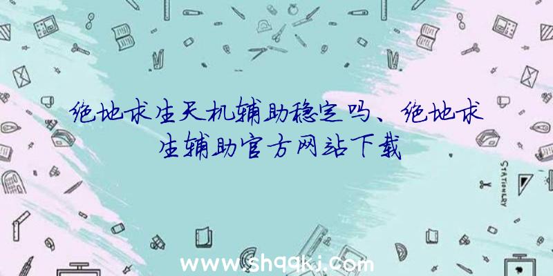 绝地求生天机辅助稳定吗、绝地求生辅助官方网站下载