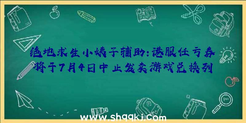 绝地求生小姨子辅助：港服任亏券将于7月4日中止发卖游戏兑换列表后续还将陆续添加