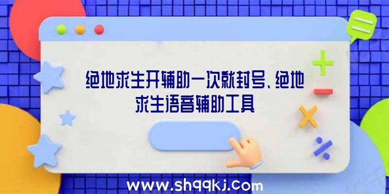 绝地求生开辅助一次就封号、绝地求生语音辅助工具