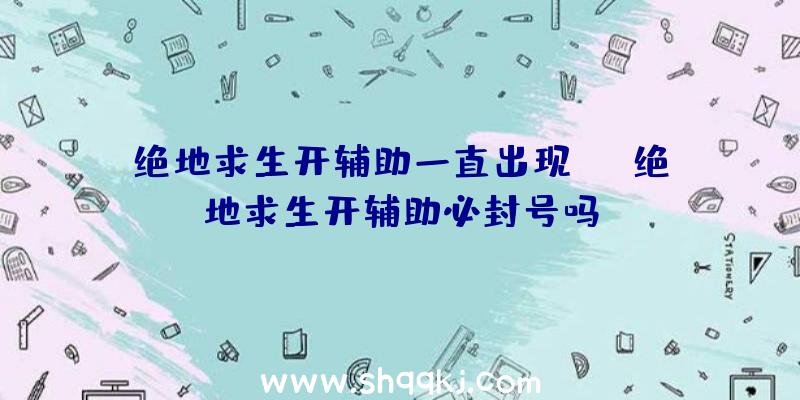 绝地求生开辅助一直出现be、绝地求生开辅助必封号吗