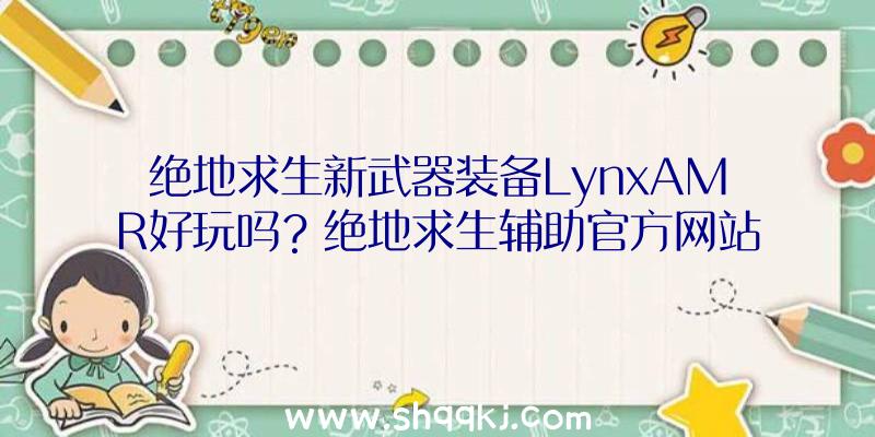 绝地求生新武器装备LynxAMR好玩吗？绝地求生辅助官方网站共享详细信息