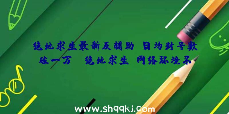 绝地求生最新反辅助，日均封号数破一万！（绝地求生:网络环境不容置疑会出现大变化）