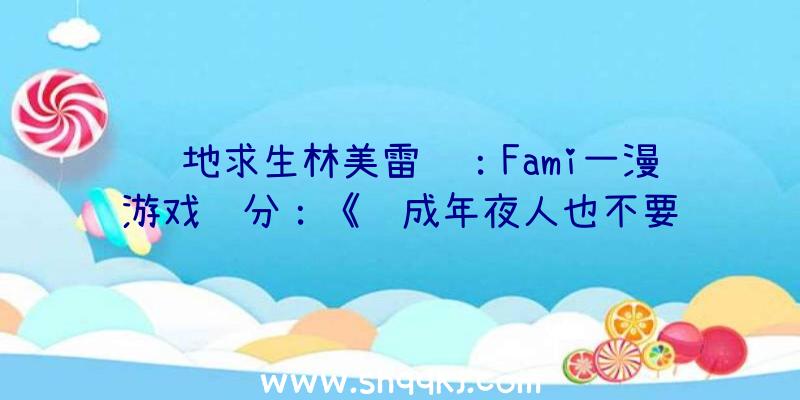 绝地求生林美雷达：Fami一漫游戏评分：《酿成年夜人也不要遗忘》32分评价入住金殿堂