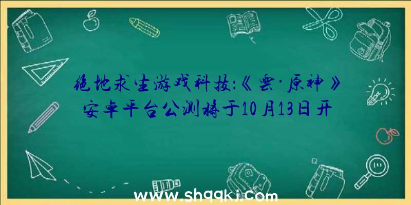 绝地求生游戏科技：《云·原神》安卓平台公测将于10月13日开启游戏进度可与其他平台互通