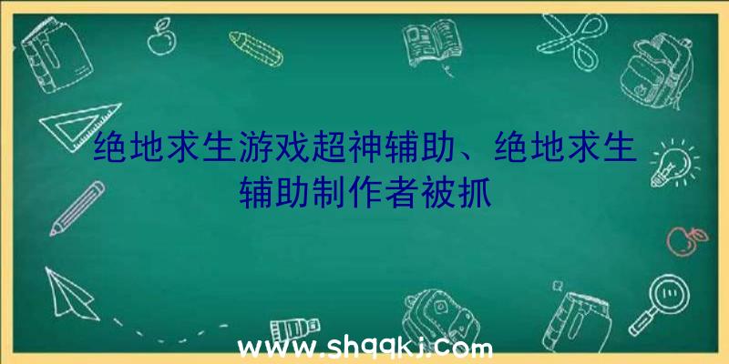 绝地求生游戏超神辅助、绝地求生辅助制作者被抓