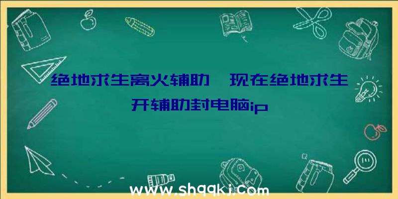 绝地求生离火辅助、现在绝地求生开辅助封电脑ip