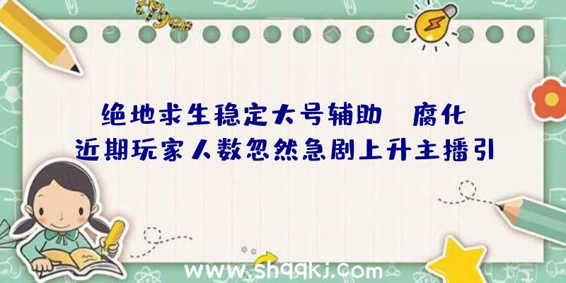 绝地求生稳定大号辅助：《腐化》近期玩家人数忽然急剧上升主播引流在耳目数飙升